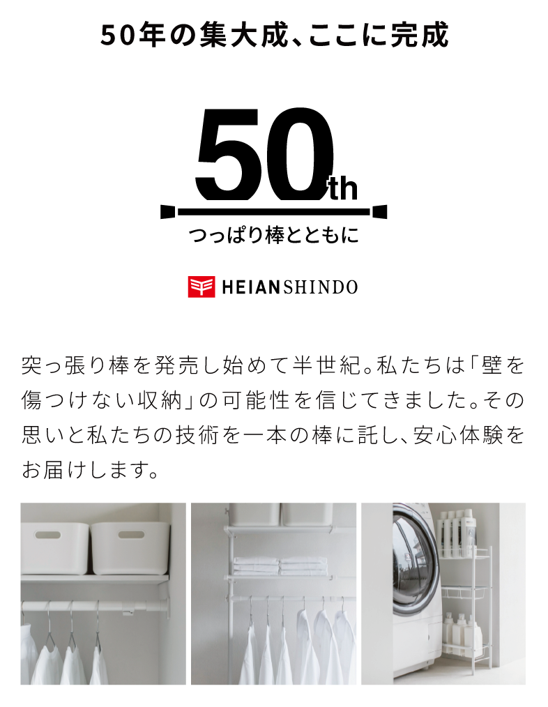 50年の集大成、ここに完成　突っ張り棒を発売し始めて半世紀。私たちは「壁を傷つけない収納」の可能性を信じてきました。その思いと私たちの技術を一本の棒に託し、安心体験をお届けします。