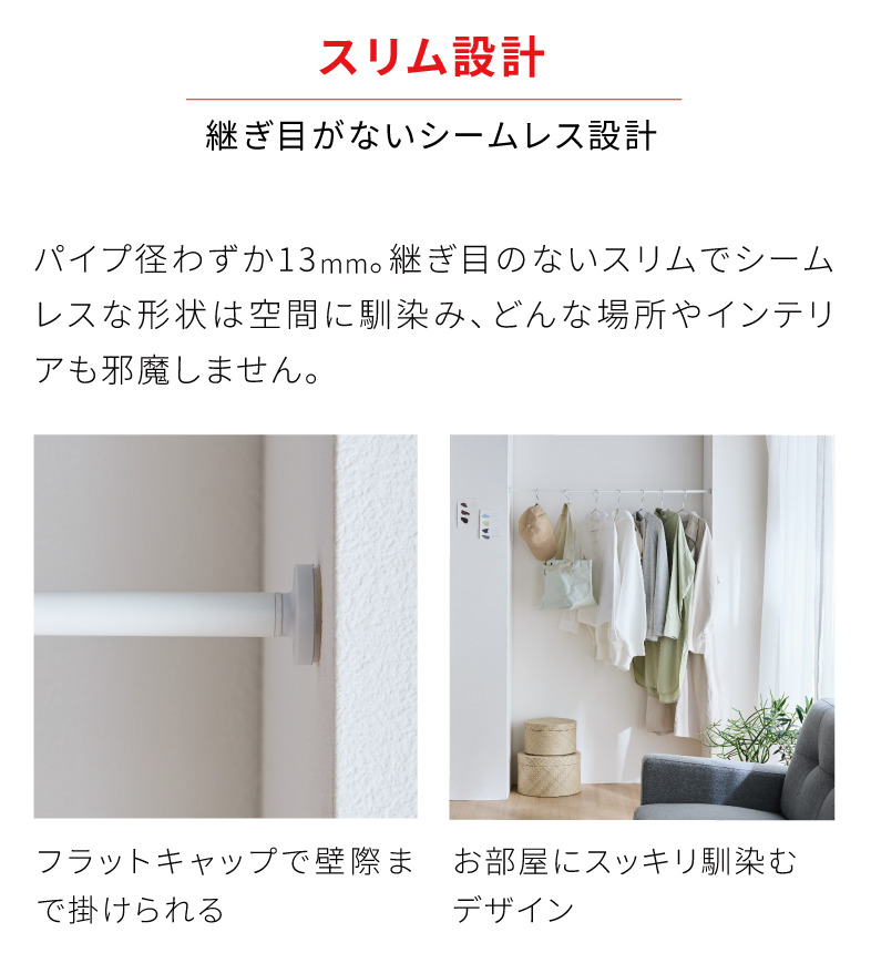 スリム設計　継ぎ目がないシームレス設計　パイプ径わずか13mm。継ぎ目のないスリムでシームレスな形状は空間に馴染み、どんな場所やインテリアも邪魔しません。