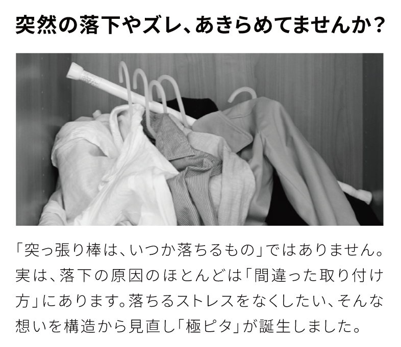 突然の落下やズレ、あきらめてませんか？
　「突っ張り棒は、いつか落ちるもの」ではありません。実は、落下の原因のほとんどは「間違った取り付け方」にあります。
落ちるストレスをなくしたい、そんな想いを構造から見直し「極ピタ」突っ張り棒が誕生しました。

